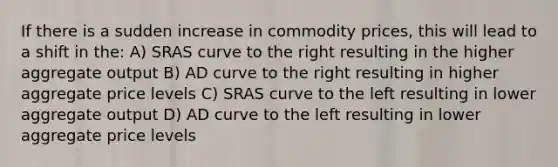 If there is a sudden increase in commodity prices, this will lead to a shift in the: A) SRAS curve to the right resulting in the higher aggregate output B) AD curve to the right resulting in higher aggregate price levels C) SRAS curve to the left resulting in lower aggregate output D) AD curve to the left resulting in lower aggregate price levels