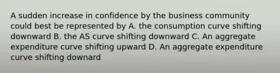 A sudden increase in confidence by the business community could best be represented by A. the consumption curve shifting downward B. the AS curve shifting downward C. An aggregate expenditure curve shifting upward D. An aggregate expenditure curve shifting downard