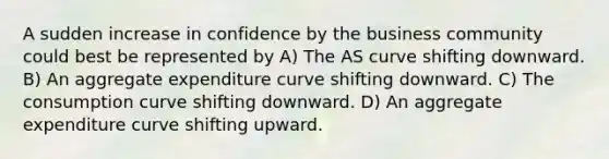 A sudden increase in confidence by the business community could best be represented by A) The AS curve shifting downward. B) An aggregate expenditure curve shifting downward. C) The consumption curve shifting downward. D) An aggregate expenditure curve shifting upward.