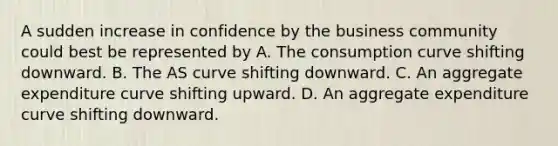 A sudden increase in confidence by the business community could best be represented by A. The consumption curve shifting downward. B. The AS curve shifting downward. C. An aggregate expenditure curve shifting upward. D. An aggregate expenditure curve shifting downward.