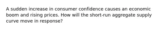 A sudden increase in consumer confidence causes an economic boom and rising prices. How will the short-run aggregate supply curve move in response?