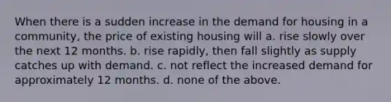 When there is a sudden increase in the demand for housing in a community, the price of existing housing will a. rise slowly over the next 12 months. b. rise rapidly, then fall slightly as supply catches up with demand. c. not reflect the increased demand for approximately 12 months. d. none of the above.