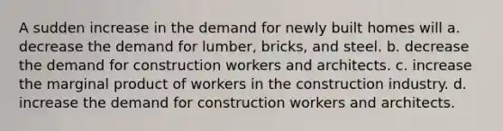 A sudden increase in the demand for newly built homes will a. decrease the demand for lumber, bricks, and steel. b. decrease the demand for construction workers and architects. c. increase the marginal product of workers in the construction industry. d. increase the demand for construction workers and architects.