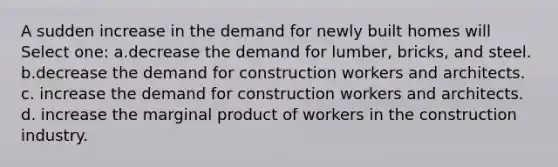 A sudden increase in the demand for newly built homes will Select one: a.decrease the demand for lumber, bricks, and steel. b.decrease the demand for construction workers and architects. c. increase the demand for construction workers and architects. d. increase the marginal product of workers in the construction industry.