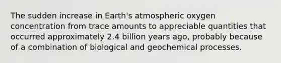 The sudden increase in Earth's atmospheric oxygen concentration from trace amounts to appreciable quantities that occurred approximately 2.4 billion years ago, probably because of a combination of biological and geochemical processes.