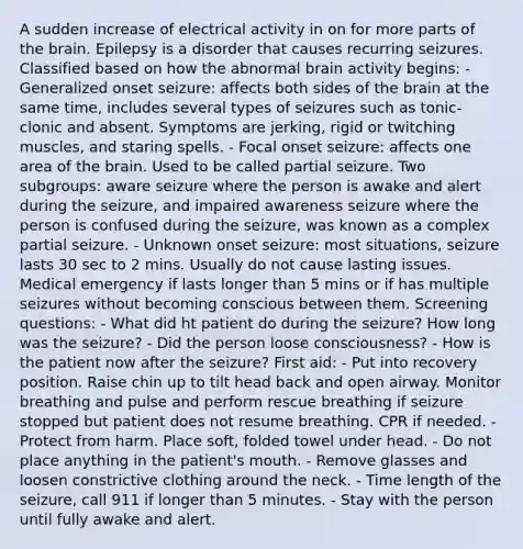 A sudden increase of electrical activity in on for more parts of the brain. Epilepsy is a disorder that causes recurring seizures. Classified based on how the abnormal brain activity begins: - Generalized onset seizure: affects both sides of the brain at the same time, includes several types of seizures such as tonic-clonic and absent. Symptoms are jerking, rigid or twitching muscles, and staring spells. - Focal onset seizure: affects one area of the brain. Used to be called partial seizure. Two subgroups: aware seizure where the person is awake and alert during the seizure, and impaired awareness seizure where the person is confused during the seizure, was known as a complex partial seizure. - Unknown onset seizure: most situations, seizure lasts 30 sec to 2 mins. Usually do not cause lasting issues. Medical emergency if lasts longer than 5 mins or if has multiple seizures without becoming conscious between them. Screening questions: - What did ht patient do during the seizure? How long was the seizure? - Did the person loose consciousness? - How is the patient now after the seizure? First aid: - Put into recovery position. Raise chin up to tilt head back and open airway. Monitor breathing and pulse and perform rescue breathing if seizure stopped but patient does not resume breathing. CPR if needed. - Protect from harm. Place soft, folded towel under head. - Do not place anything in the patient's mouth. - Remove glasses and loosen constrictive clothing around the neck. - Time length of the seizure, call 911 if longer than 5 minutes. - Stay with the person until fully awake and alert.