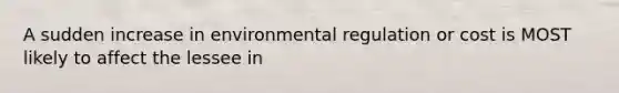 A sudden increase in environmental regulation or cost is MOST likely to affect the lessee in