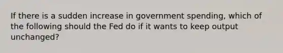 If there is a sudden increase in government spending, which of the following should the Fed do if it wants to keep output unchanged?