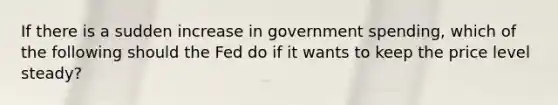 If there is a sudden increase in government spending, which of the following should the Fed do if it wants to keep the price level steady?