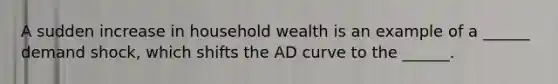 A sudden increase in household wealth is an example of a ______ demand shock, which shifts the AD curve to the ______.