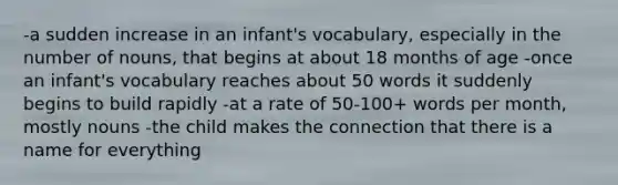 -a sudden increase in an infant's vocabulary, especially in the number of nouns, that begins at about 18 months of age -once an infant's vocabulary reaches about 50 words it suddenly begins to build rapidly -at a rate of 50-100+ words per month, mostly nouns -the child makes the connection that there is a name for everything