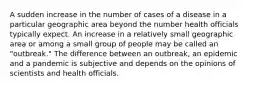 A sudden increase in the number of cases of a disease in a particular geographic area beyond the number health officials typically expect. An increase in a relatively small geographic area or among a small group of people may be called an "outbreak." The difference between an outbreak, an epidemic and a pandemic is subjective and depends on the opinions of scientists and health officials.