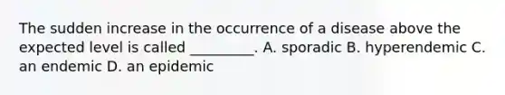 The sudden increase in the occurrence of a disease above the expected level is called _________. A. sporadic B. hyperendemic C. an endemic D. an epidemic