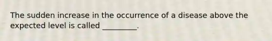 The sudden increase in the occurrence of a disease above the expected level is called _________.
