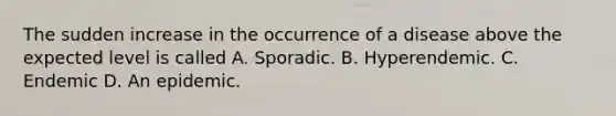 The sudden increase in the occurrence of a disease above the expected level is called A. Sporadic. B. Hyperendemic. C. Endemic D. An epidemic.