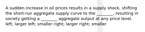 A sudden increase in oil prices results in a supply​ shock, shifting the​ short-run aggregate supply curve to the​ ________, resulting in society getting a​ ________ aggregate output at any price level. ​left; larger ​left; smaller ​right; larger ​right; smaller