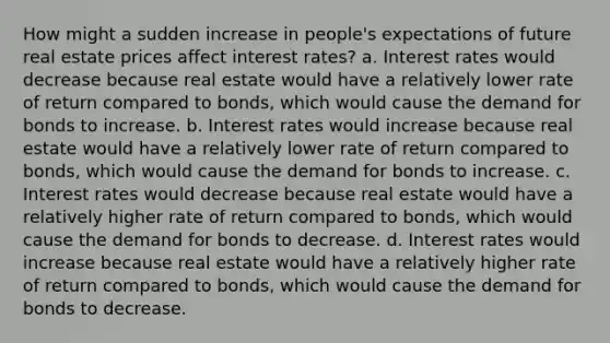 How might a sudden increase in people's expectations of future real estate prices affect interest rates? a. Interest rates would decrease because real estate would have a relatively lower rate of return compared to bonds, which would cause the demand for bonds to increase. b. Interest rates would increase because real estate would have a relatively lower rate of return compared to bonds, which would cause the demand for bonds to increase. c. Interest rates would decrease because real estate would have a relatively higher rate of return compared to bonds, which would cause the demand for bonds to decrease. d. Interest rates would increase because real estate would have a relatively higher rate of return compared to bonds, which would cause the demand for bonds to decrease.