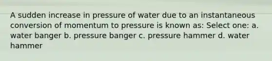 A sudden increase in pressure of water due to an instantaneous conversion of momentum to pressure is known as: Select one: a. water banger b. pressure banger c. pressure hammer d. water hammer