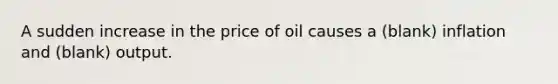 A sudden increase in the price of oil causes a (blank) inflation and (blank) output.