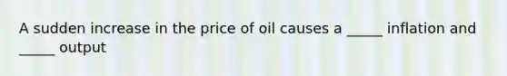 A sudden increase in the price of oil causes a _____ inflation and _____ output