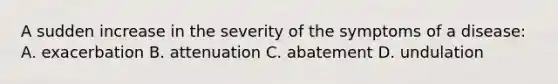 A sudden increase in the severity of the symptoms of a disease: A. exacerbation B. attenuation C. abatement D. undulation