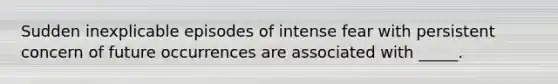 Sudden inexplicable episodes of intense fear with persistent concern of future occurrences are associated with _____.