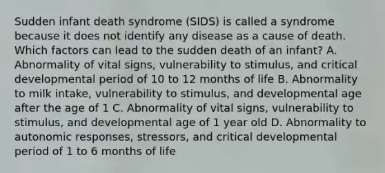 Sudden infant death syndrome​ (SIDS) is called a syndrome because it does not identify any disease as a cause of death. Which factors can lead to the sudden death of an​ infant? A. Abnormality of vital​ signs, vulnerability to​ stimulus, and critical developmental period of 10 to 12 months of life B. Abnormality to milk​ intake, vulnerability to​ stimulus, and developmental age after the age of 1 C. Abnormality of vital​ signs, vulnerability to​ stimulus, and developmental age of 1 year old D. Abnormality to autonomic​ responses, stressors, and critical developmental period of 1 to 6 months of life