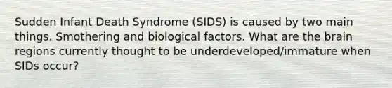 Sudden Infant Death Syndrome (SIDS) is caused by two main things. Smothering and biological factors. What are the brain regions currently thought to be underdeveloped/immature when SIDs occur?