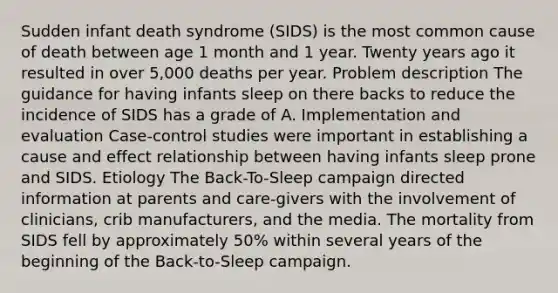 Sudden infant death syndrome (SIDS) is the most common cause of death between age 1 month and 1 year. Twenty years ago it resulted in over 5,000 deaths per year. Problem description The guidance for having infants sleep on there backs to reduce the incidence of SIDS has a grade of A. Implementation and evaluation Case-control studies were important in establishing a cause and effect relationship between having infants sleep prone and SIDS. Etiology The Back-To-Sleep campaign directed information at parents and care-givers with the involvement of clinicians, crib manufacturers, and the media. The mortality from SIDS fell by approximately 50% within several years of the beginning of the Back-to-Sleep campaign.