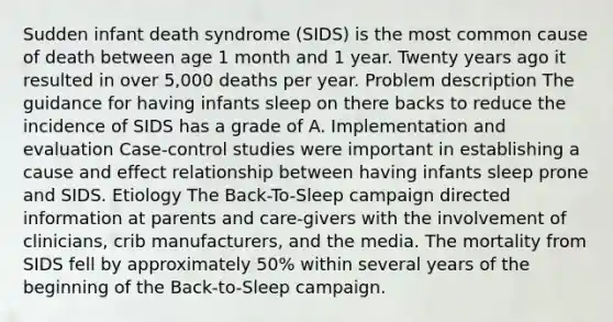 Sudden infant death syndrome (SIDS) is the most common cause of death between age 1 month and 1 year. Twenty years ago it resulted in over 5,000 deaths per year. Problem description The guidance for having infants sleep on there backs to reduce the incidence of SIDS has a grade of A. Implementation and evaluation Case-control studies were important in establishing a cause and effect relationship between having infants sleep prone and SIDS. Etiology The Back-To-Sleep campaign directed information at parents and care-givers with the involvement of clinicians, crib manufacturers, and the media. The mortality from SIDS fell by approximately 50% within several years of the beginning of the Back-to-Sleep campaign.