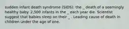 sudden infant death syndrome (SIDS): the _ death of a seemingly healthy baby. 2,500 infants in the _ each year die. Scientist suggest that babies sleep on their _ . Leading cause of death in children under the age of one.