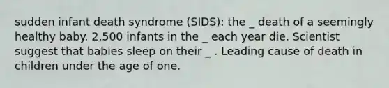 sudden infant death syndrome (SIDS): the _ death of a seemingly healthy baby. 2,500 infants in the _ each year die. Scientist suggest that babies sleep on their _ . Leading cause of death in children under the age of one.