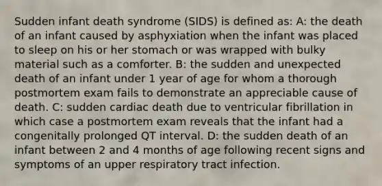 Sudden infant death syndrome (SIDS) is defined as: A: the death of an infant caused by asphyxiation when the infant was placed to sleep on his or her stomach or was wrapped with bulky material such as a comforter. B: the sudden and unexpected death of an infant under 1 year of age for whom a thorough postmortem exam fails to demonstrate an appreciable cause of death. C: sudden cardiac death due to ventricular fibrillation in which case a postmortem exam reveals that the infant had a congenitally prolonged QT interval. D: the sudden death of an infant between 2 and 4 months of age following recent signs and symptoms of an upper respiratory tract infection.