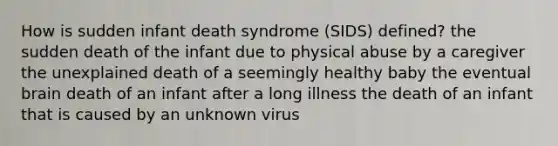 How is sudden infant death syndrome (SIDS) defined? the sudden death of the infant due to physical abuse by a caregiver the unexplained death of a seemingly healthy baby the eventual brain death of an infant after a long illness the death of an infant that is caused by an unknown virus