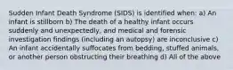 Sudden Infant Death Syndrome (SIDS) is identified when: a) An infant is stillborn b) The death of a healthy infant occurs suddenly and unexpectedly, and medical and forensic investigation findings (including an autopsy) are inconclusive c) An infant accidentally suffocates from bedding, stuffed animals, or another person obstructing their breathing d) All of the above