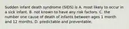 Sudden infant death syndrome (SIDS) is A. most likely to occur in a sick infant. B. not known to have any risk factors. C. the number one cause of death of infants between ages 1 month and 12 months. D. predictable and preventable.