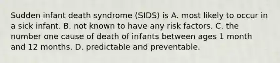 Sudden infant death syndrome (SIDS) is A. most likely to occur in a sick infant. B. not known to have any risk factors. C. the number one cause of death of infants between ages 1 month and 12 months. D. predictable and preventable.