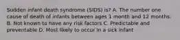 Sudden infant death syndrome (SIDS) is? A. The number one cause of death of infants between ages 1 month and 12 months. B. Not known to have any risk factors C. Predictable and preventable D. Most likely to occur in a sick infant