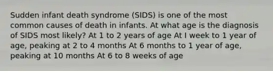 Sudden infant death syndrome (SIDS) is one of the most common causes of death in infants. At what age is the diagnosis of SIDS most likely? At 1 to 2 years of age At I week to 1 year of age, peaking at 2 to 4 months At 6 months to 1 year of age, peaking at 10 months At 6 to 8 weeks of age