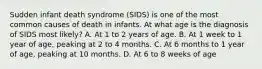 Sudden infant death syndrome (SIDS) is one of the most common causes of death in infants. At what age is the diagnosis of SIDS most likely? A. At 1 to 2 years of age. B. At 1 week to 1 year of age, peaking at 2 to 4 months. C. At 6 months to 1 year of age, peaking at 10 months. D. At 6 to 8 weeks of age