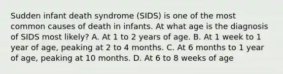 Sudden infant death syndrome (SIDS) is one of the most common causes of death in infants. At what age is the diagnosis of SIDS most likely? A. At 1 to 2 years of age. B. At 1 week to 1 year of age, peaking at 2 to 4 months. C. At 6 months to 1 year of age, peaking at 10 months. D. At 6 to 8 weeks of age