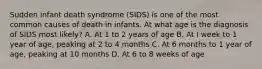 Sudden infant death syndrome (SIDS) is one of the most common causes of death in infants. At what age is the diagnosis of SIDS most likely? A. At 1 to 2 years of age B. At I week to 1 year of age, peaking at 2 to 4 months C. At 6 months to 1 year of age, peaking at 10 months D. At 6 to 8 weeks of age