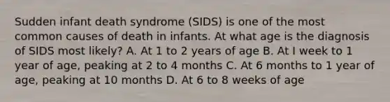 Sudden infant death syndrome (SIDS) is one of the most common causes of death in infants. At what age is the diagnosis of SIDS most likely? A. At 1 to 2 years of age B. At I week to 1 year of age, peaking at 2 to 4 months C. At 6 months to 1 year of age, peaking at 10 months D. At 6 to 8 weeks of age