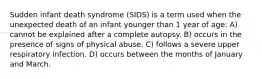 Sudden infant death syndrome (SIDS) is a term used when the unexpected death of an infant younger than 1 year of age: A) cannot be explained after a complete autopsy. B) occurs in the presence of signs of physical abuse. C) follows a severe upper respiratory infection. D) occurs between the months of January and March.