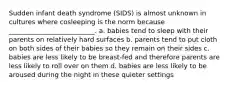 Sudden infant death syndrome (SIDS) is almost unknown in cultures where cosleeping is the norm because __________________________. a. babies tend to sleep with their parents on relatively hard surfaces b. parents tend to put cloth on both sides of their babies so they remain on their sides c. babies are less likely to be breast-fed and therefore parents are less likely to roll over on them d. babies are less likely to be aroused during the night in these quieter settings