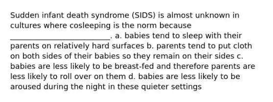 Sudden infant death syndrome (SIDS) is almost unknown in cultures where cosleeping is the norm because __________________________. a. babies tend to sleep with their parents on relatively hard surfaces b. parents tend to put cloth on both sides of their babies so they remain on their sides c. babies are less likely to be breast-fed and therefore parents are less likely to roll over on them d. babies are less likely to be aroused during the night in these quieter settings