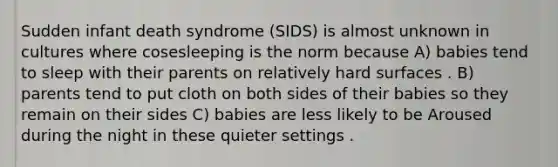 Sudden infant death syndrome (SIDS) is almost unknown in cultures where cosesleeping is the norm because A) babies tend to sleep with their parents on relatively hard surfaces . B) parents tend to put cloth on both sides of their babies so they remain on their sides C) babies are less likely to be Aroused during the night in these quieter settings .