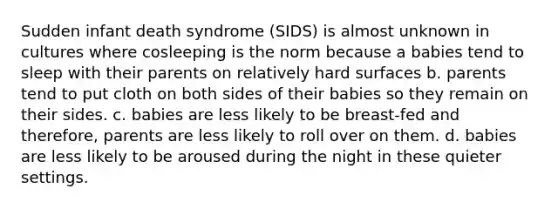 Sudden infant death syndrome (SIDS) is almost unknown in cultures where cosleeping is the norm because a babies tend to sleep with their parents on relatively hard surfaces b. parents tend to put cloth on both sides of their babies so they remain on their sides. c. babies are less likely to be breast-fed and therefore, parents are less likely to roll over on them. d. babies are less likely to be aroused during the night in these quieter settings.