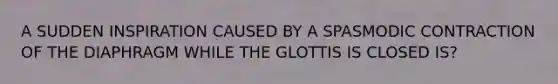 A SUDDEN INSPIRATION CAUSED BY A SPASMODIC CONTRACTION OF THE DIAPHRAGM WHILE THE GLOTTIS IS CLOSED IS?