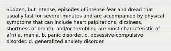 Sudden, but intense, episodes of intense fear and dread that usually last for several minutes and are accompanied by physical symptoms that can include heart palpitations, dizziness, shortness of breath, and/or trembling are most characteristic of a(n) a. mania. b. panic disorder. c. obsessive-compulsive disorder. d. generalized anxiety disorder.